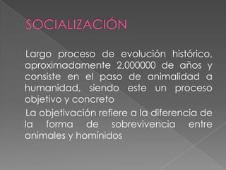 Largo proceso de evolución histórico,
aproximadamente 2,000000 de años y
consiste en el paso de animalidad a
humanidad, siendo este un proceso
objetivo y concreto
La objetivación refiere a la diferencia de
la forma de sobrevivencia entre
animales y homínidos
 
