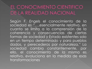 Según F. Engels el conocimiento de la
sociedad es “….esencialmente relativo, en
cuanto se limita a la comprensión de la
coherencia y consecuencias de ciertas
formas de sociedad y Estado existentes solo
en un tiempo determinado y para pueblos
dados, y perecederos por naturaleza.” La
sociedad cambia constantemente, por
ello, el conocimiento de la misma es
relativo, evoluciona en la medida de esas
transformaciones
 