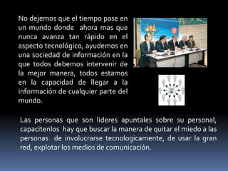 No dejemos que el tiempo pase en
un mundo donde ahora mas que
nunca avanza tan rápido en el
aspecto tecnológico, ayudemos en
una sociedad de información en la
que todos debemos intervenir de
la mejor manera, todos estamos
en la capacidad de llegar a la
información de cualquier parte del
mundo.

Las personas que son lideres apuntales sobre su personal,
capacitenlos hay que buscar la manera de quitar el miedo a las
personas de involucrarse tecnologicamente, de usar la gran
red, explotar los medios de comunicación.
 
