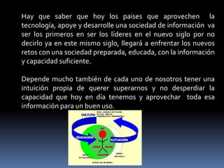 Hay que saber que hoy los paises que aprovechen la
tecnología, apoye y desarrolle una sociedad de información va
ser los primeros en ser los líderes en el nuevo siglo por no
decirlo ya en este mismo siglo, llegará a enfrentar los nuevos
retos con una sociedad preparada, educada, con la información
y capacidad suficiente.

Depende mucho también de cada uno de nosotros tener una
intuición propia de querer superarnos y no desperdiar la
capacidad que hoy en día tenemos y aprovechar toda esa
información para un buen uso.
 