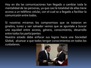 Hoy en dia las comunicaciones han llegado a cambiar toda la
mentalidad de las personas, ya que casi la totalidad de ellas tiene
acceso a un teléfono celular, con el cual se a llegado a facilitar la
comunicaión entre todos.

Si nosotros miramos los compromisos que se trataron en
ginebra, tunez y san salvador vemos que se apuntala a buscar
una equidad entre acceso, género, conocimiento, desarrollo
entre todos los participantes
Nuestro estado debe enfocar sus logros hacia una Sociedad
Global, alcanzar a que todos tengan conocimientos en todos los
cuidadanos.
 