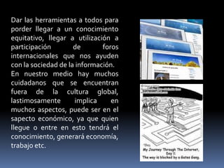 Dar las herramientas a todos para
porder llegar a un conocimiento
equitativo, llegar a utilización a
participación        de       foros
internacionales que nos ayuden
con la sociedad de la información.
En nuestro medio hay muchos
cuidadanos que se encuentran
fuera de la cultura global,
lastimosamente       implica     en
muchos aspectos, puede ser en el
sapecto económico, ya que quien
llegue o entre en esto tendrá el
conocimiento, generará economía,
trabajo etc.
 