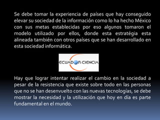 Se debe tomar la experiencia de países que hay conseguido
elevar su sociedad de la información como lo ha hecho México
con sus metas establecidas por eso algunos tomaron el
modelo utilizado por ellos, donde esta estratégia esta
alineada también con otros países que se han desarrollado en
esta sociedad informática.




Hay que lograr intentar realizar el cambio en la sociedad a
pesar de la resistencia que existe sobre todo en las personas
que no se han desenvuelto con las nuevas tecnologías, se debe
mostrar la necesidad y la utilización que hoy en día es parte
fundamental en el mundo.
 