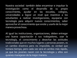 Nuestra sociedad también debe encaminar e impulsar la
investigación como el desarrollo de su propio
conocimiento, ayudar en las escuelas, colegios,
universidades a lograr un nivel que insentive a los
estudiantes a realizar investigaciones, equiparse con
tecnología para adquirir nuevos conocimientos, saber
aprovechar el conocimiento que existe y usarlo de la mejor
manera provechosa.

Al igual las instituciones, organizaciones, deben entregar
una buena capacitación a sus trabajadores, usar la
tecnología, el conocimiento y desechar las actitudes
tradicionales que en muchos lugares y personas poseen, es
un cambio drastrico pero no imposible, es verdad que
tomara tiempo, pero cada vez sera el cambio más rápido,
ya que los jovenes nacen con la tecnología y ellos son
quienes manejaran de la mejor manera.
 