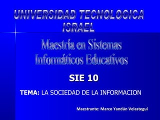 Maestrante: Marco Yandún Velasteguí UNIVERSIDAD TECNOLOGICA ISRAEL Maestría en Sistemas Informáticos Educativos SIE 10 TEMA:  LA SOCIEDAD DE LA INFORMACION 