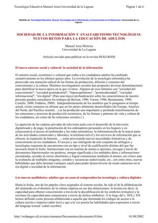 Tecnología Educativa.Manuel Area.Universidad de la Laguna                                                    Página 1 de 6



   WebSite de Tecnología Educativa. Nuevas Tecnologías de la Información y Comunicación en la Educación. Universidad de La
                                                          Laguna.




 SOCIEDAD DE LA INFORMACIÓN Y ANALFABETISMO TECNOLÓGICO:
        NUEVOS RETOS PARA LA EDUCACIÓN DE ADULTOS

                                              Manuel Area Moreira
                                             Universidad de La Laguna

                          Artículo enviado para publicar en la revista DIÁLOGOS


El nuevo entorno social y cultural: la sociedad de la información

El entorno social, económico y cultural que rodea a los ciudadanos adultos ha cambiado
sustantivamente en los últimos quince años. La revolución de la tecnología informática ha
procovado una mutación radical de las formas de producción, difusión y consumo del
conocimiento y la cultura. Distintos investigadores sociales han propuesto diversas denominaciones
para identificar la nueva época en la que vivimos. Algunos de esos términos son "sociedad del
conocimiento", "sociedad postindustrial", "hipercapitalismo", "postmodernidad", "sociedad
informacional", “era digital” (Para una mayor profundización sobre las características de nuestro
presente pueden consultarse los trabajos de Bericat, 1996; Varios, 1996; Bustamante, 1998;
Castells, 2000, Giddens, 2000). Independientemente de los nombres que le pongamos al tiempo
actual, existe consenso en afirmar que en los países altamente desarrollados (de Europa, América
del Norte, del Pacífico oriental…) se ha producido una importante y profunda transformación de
las estructuras y procesos de producción económica, de las formas y patrones de vida y cultura de
los ciudadanos, así como de las relaciones sociales ( ).

La aparición de las cadenas privadas de televisión junto con el desarrollo de la televisión
digitalizada y de pago; la penetración de los ordenadores personales en los hogares y en
consecuencia el acceso al multimedia y las redes telemáticas; la informatización de la mayor parte
de las actividades comerciales y laborales; la telefonía móvil y los servicios de información que se
ofrecen; la expansión de Internet, ..., están provocando nuevas necesidades formativas y de
conocimiento en los ciudadanos. El acceso y uso inteligente de este conjunto de artilugios y
tecnologías requieren de una persona con un tipo y nivel de cualificación distinto del que fue
necesario hasta la fecha. Interaccionar con un sistema de menús u opciones, navegar a través de
documentos hipertextuales sin perderse, otorgar significado a los múltiples datos e informaciones
encontradas, acceder al correo electrónico y lograr comunicarse mediante el mismo, ser crítico ante
la avalancha de múltiples imágenes, sonidos y secuencias audiovisuale, etc., son entre otras, nuevas
habilidades que debe dominar cualquier sujeto para poder desenvolverse de modo autónomo en la
era digital o sociedad de la información.


Los nuevos analfabetos: adultos que no usan ni comprenden las tecnología y cultura digitales

Hasta la fecha, uno de los papeles clave asignados al sistema escolar, ha sido el de la alfabetización
del alumnado en el dominio de la cultura impresa en sus dos dimensiones: la lectura (es decir, la
capacidad para obtener conocimiento a través de la decodificación de los símbolos textuales) y la
escritura (la capacidad para comunicarse a través de dichos símbolos). A lo largo del s. XIX y XX
hemos definido como persona alfabetizada a aquella que dominada los códigos de acceso a la
cultura escrita o impresa (saber leer) y que a la vez poseía las habilidades para expresarse a través
del lenguaje textual (saber escribir).


http://webpages.ull.es/users/manarea/Documentos/documento10.htm                                                 01/08/2002
 