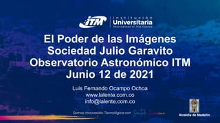 El Poder de las Imágenes
Sociedad Julio Garavito
Observatorio Astronómico ITM
Junio 12 de 2021
Luis Fernando Ocampo Ochoa
www.lalente.com.co
info@lalente.com.co
 