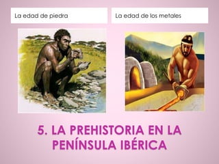 5. LA PREHISTORIA EN LA
PENÍNSULA IBÉRICA
La edad de piedra La edad de los metales