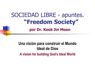 SOCIEDAD LIBRE - apuntes.
    “Freedom Society”
        por Dr. Kook Jin Moon


  Una visión para construir el Mundo
             Ideal de Dios
  A vision for building God’s Ideal World
 