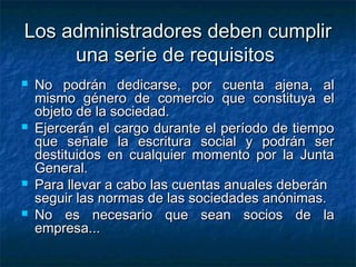 Los administradores deben cumplir
     una serie de requisitos
   No podrán dedicarse, por cuenta ajena, al
    mismo género de comercio que constituya el
    objeto de la sociedad.
   Ejercerán el cargo durante el período de tiempo
    que señale la escritura social y podrán ser
    destituidos en cualquier momento por la Junta
    General.
   Para llevar a cabo las cuentas anuales deberán
    seguir las normas de las sociedades anónimas.
   No es necesario que sean socios de la
    empresa...
 