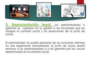 2. Representación legal: Los administradores o
gerentes se sujetaran en su gestión a las facultades que les
otorgue el contrato social y las resoluciones de la junta de
socios.
El administrador no podrá separarse de sus funciones mientras
no sea legalmente reemplazado; la junta de socios podrá
remover a los administradores o a los gerentes por las causas
determinadas en el contrato social.
 