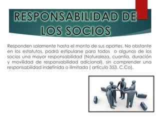 Responden solamente hasta el monto de sus aportes. No obstante
en los estatutos, podrá estipularse para todos o algunos de los
socios una mayor responsabilidad (Naturaleza, cuantía, duración
y movilidad de responsabilidad adicional), sin comprender una
responsabilidad indefinida o ilimitada ( artículo 353. C.Co).
 
