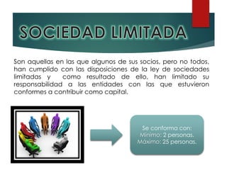 Son aquellas en las que algunos de sus socios, pero no todos,
han cumplido con las disposiciones de la ley de sociedades
limitadas y como resultado de ello, han limitado su
responsabilidad a las entidades con las que estuvieron
conformes a contribuir como capital.
Se conforma con:
Mínimo: 2 personas.
Máximo: 25 personas.
 