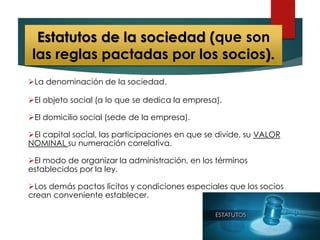 Estatutos de la sociedad (que son
las reglas pactadas por los socios).
La denominación de la sociedad.
El objeto social (a lo que se dedica la empresa).
El domicilio social (sede de la empresa).
El capital social, las participaciones en que se divide, su VALOR
NOMINAL su numeración correlativa.
El modo de organizar la administración, en los términos
establecidos por la ley.
Los demás pactos lícitos y condiciones especiales que los socios
crean conveniente establecer.
 