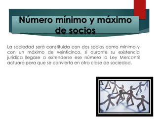 La sociedad será constituida con dos socios como mínimo y
con un máximo de veinticinco, si durante su existencia
jurídica llegase a extenderse ese número la Ley Mercantil
actuará para que se convierta en otra clase de sociedad.
Número mínimo y máximo
de socios
 