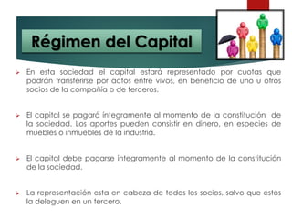  En esta sociedad el capital estará representado por cuotas que
podrán transferirse por actos entre vivos, en beneficio de uno u otros
socios de la compañía o de terceros.
 El capital se pagará íntegramente al momento de la constitución de
la sociedad. Los aportes pueden consistir en dinero, en especies de
muebles o inmuebles de la industria.
 El capital debe pagarse íntegramente al momento de la constitución
de la sociedad.
 La representación esta en cabeza de todos los socios, salvo que estos
la deleguen en un tercero.
Régimen del Capital
 