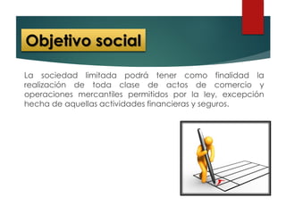 La sociedad limitada podrá tener como finalidad la
realización de toda clase de actos de comercio y
operaciones mercantiles permitidos por la ley, excepción
hecha de aquellas actividades financieras y seguros.
Objetivo social
 