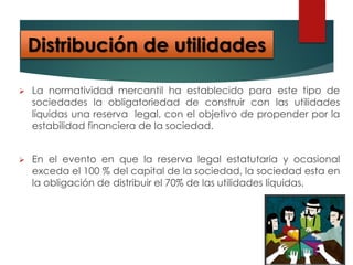  La normatividad mercantil ha establecido para este tipo de
sociedades la obligatoriedad de construir con las utilidades
líquidas una reserva legal, con el objetivo de propender por la
estabilidad financiera de la sociedad.
 En el evento en que la reserva legal estatutaria y ocasional
exceda el 100 % del capital de la sociedad, la sociedad esta en
la obligación de distribuir el 70% de las utilidades líquidas.
Distribución de utilidades
 