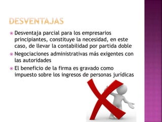  Desventaja parcial para los empresarios
principiantes, constituye la necesidad, en este
caso, de llevar la contabilidad por partida doble
 Negociaciones administrativas más exigentes con
las autoridades
 El beneficio de la firma es gravado como
impuesto sobre los ingresos de personas jurídicas
 