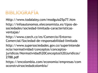 Http://www.todalaley.com/modguia25p77.htm
http://infoautonomos.eleconomista.es/tipos-de-
sociedades/sociedad-limitada-caracteristicas-
ventajas/
http://www.czech.cz/es/Comercio/Entorno-
Comercial/Sociedad-de-responsabilidad-limitada
http://www.supersociedades.gov.co/superintende
ncia/normatividad/conceptos/conceptos-
juridicos/Normatividad%20Conceptos%20Juridicos/
2788.pdf
https://encolombia.com/economia/empresas/com
oconstruirsociedadcolombia/
 