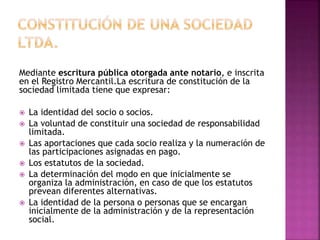 Mediante escritura pública otorgada ante notario, e inscrita
en el Registro Mercantil.La escritura de constitución de la
sociedad limitada tiene que expresar:
 La identidad del socio o socios.
 La voluntad de constituir una sociedad de responsabilidad
limitada.
 Las aportaciones que cada socio realiza y la numeración de
las participaciones asignadas en pago.
 Los estatutos de la sociedad.
 La determinación del modo en que inicialmente se
organiza la administración, en caso de que los estatutos
prevean diferentes alternativas.
 La identidad de la persona o personas que se encargan
inicialmente de la administración y de la representación
social.
 
