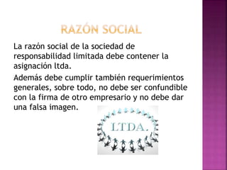 La razón social de la sociedad de
responsabilidad limitada debe contener la
asignación ltda.
Además debe cumplir también requerimientos
generales, sobre todo, no debe ser confundible
con la firma de otro empresario y no debe dar
una falsa imagen.
 