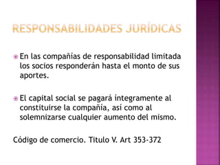  En las compañías de responsabilidad limitada
los socios responderán hasta el monto de sus
aportes.
 El capital social se pagará íntegramente al
constituirse la compañía, así como al
solemnizarse cualquier aumento del mismo.
Código de comercio. Titulo V. Art 353-372
 