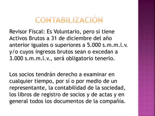 Revisor Fiscal: Es Voluntario, pero si tiene
Activos Brutos a 31 de diciembre del año
anterior iguales o superiores a 5.000 s.m.m.l.v.
y/o cuyos ingresos brutos sean o excedan a
3.000 s.m.m.l.v., será obligatorio tenerlo.
Los socios tendrán derecho a examinar en
cualquier tiempo, por sí o por medio de un
representante, la contabilidad de la sociedad,
los libros de registro de socios y de actas y en
general todos los documentos de la compañía.
 