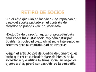 -En el caso que uno de los socios incumpla con el
pago del aporte pactado en el contrato de
sociedad se puede excluir al asociado.
-Exclusión de un socio, agotar el procedimiento
para ceder las cuotas sociales y sólo optar por
liquidar la sociedad o excluir al socio interesado en
cederlas ante la imposibilidad de cederlas.
-Según el artículo 298 del Código de Comercio, el
socio que retire cualquier clase de bienes de la
sociedad o que utilice la firma social en negocios
ajenos a ella, podrá ser excluido de la compañía.
 
