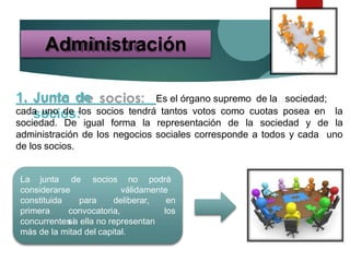 1. Junta de
socios:
Es el órgano supremo de la sociedad;
cada uno de los socios tendrá tantos votos como cuotas posea en la
sociedad. De igual forma la representación de la sociedad y de la
administración de los negocios sociales corresponde a todos y cada uno
de los socios.
Administración
La junta de socios no podrá
válidamenteconsiderarse
constituida para
primera convocatoria,
si
deliberar, en
los
concurrentes a ella no representan
más de la mitad del capital.
 