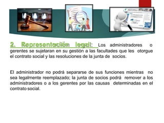 2. Representación legal: Los administradores o
gerentes se sujetaran en su gestión a las facultades que les otorgue
el contrato social y las resoluciones de la junta de socios.
El administrador no podrá separarse de sus funciones mientras no
sea legalmente reemplazado; la junta de socios podrá remover a los
administradores o a los gerentes por las causas determinadas en el
contrato social.
 