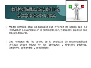  Menor garantía para los capitales que invierten los socios que no
intervienen activamente en la administración, y para los créditos que
otorgan terceros.
 Los nombres de los socios de la sociedad de responsabilidad
limitada deben figurar en las escrituras y registros públicos.
(anónima, comandita, y asociación).
 