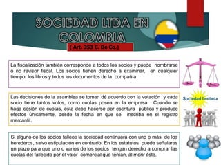 ( Art. 353 C. De Co.)
La fiscalización también corresponde a todos los socios y puede nombrarse
o no revisor fiscal. Los socios tienen derecho a examinar, en cualquier
tiempo, los libros y todos los documentos de la compañía.
Las decisiones de la asamblea se toman dé acuerdo con la votación y cada
socio tiene tantos votos, como cuotas posea en la empresa. Cuando se
haga cesión de cuotas, ésta debe hacerse por escritura pública y produce
efectos únicamente, desde la fecha en que se inscriba en el registro
mercantil.
Si alguno de los socios fallece la sociedad continuará con uno o más de los
herederos, salvo estipulación en contrario. En los estatutos puede señalares
un plazo para que uno o varios de los socios tengan derecho a comprar las
cuotas del fallecido por el valor comercial que tenían, al morir éste.
 