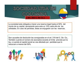 ( Art. 353 C. De Co.)
La sociedad esta obligada a hacer una reserva legal hasta el 50% del
monto de su capital, apropiando para esta un 10% cada año de las
utilidades. En caso de perdidas, éstas se enjugarán con las reservas.
Son causales de disolución las consignadas en el art. 218 del C. De Co.,
También cuando el número de asociados exceda al límite previsto por la
ley, o cuando el capital social se vea afectado por perdidas que lo
reduzcan a menos del 50%.
 