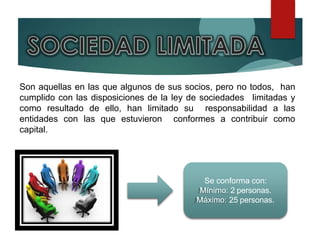 Son aquellas en las que algunos de sus socios, pero no todos, han
cumplido con las disposiciones de la ley de sociedades limitadas y
como resultado de ello, han limitado su responsabilidad a las
entidades con las que estuvieron conformes a contribuir como
capital.
Se conforma con:
Mínimo: 2 personas.
Máximo: 25 personas.
 
