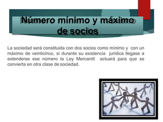 La sociedad será constituida con dos socios como mínimo y con un
máximo de veinticinco, si durante su existencia jurídica llegase a
extenderse ese número la Ley Mercantil actuará para que se
convierta en otra clase de sociedad.
Número mínimo y máximo
de socios
 