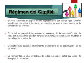 En esta sociedad el capital estará representado por cuotas que podrán
transferirse por actos entre vivos, en beneficio de uno u otros socios de la
compañía o de terceros.
 El capital se pagará íntegramente al momento de la constitución de la
sociedad. Los aportes pueden consistir en dinero, en especies de muebles o
inmuebles de la industria.
 El capital debe pagarse íntegramente al momento de la constitución de la
sociedad.
 La representación esta en cabeza de todos los socios, salvo que estos la
deleguen en un tercero.
Régimen del Capital
 