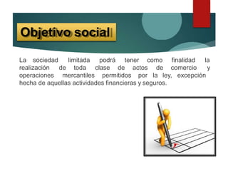 La sociedad limitada podrá tener como finalidad la
comercio yrealización de toda clase de actos de
operaciones mercantiles permitidos por la ley, excepción
hecha de aquellas actividades financieras y seguros.
Objetivo social
 