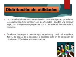  La normatividad mercantil ha establecido para este tipo de sociedades
la obligatoriedad de construir con las utilidades líquidas una reserva
legal, con el objetivo de propender por la estabilidad financiera de la
sociedad.
 En el evento en que la reserva legal estatutaria y ocasional exceda el
100 % del capital de la sociedad, la sociedad esta en la obligación de
distribuir el 70% de las utilidades líquidas.
Distribución de utilidades
 
