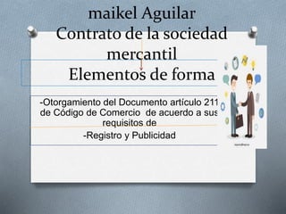 maikel Aguilar
Contrato de la sociedad
mercantil
Elementos de forma
-Otorgamiento del Documento artículo 211
de Código de Comercio de acuerdo a sus
requisitos de
-Registro y Publicidad
 