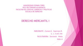 UNIVERSIDAD FERMIN TORO
VICE RECTORADO ACADEMICO
FACULTAD DE CIENCIAS JURIDICAS Y POLITICAS
ESCUELA DE DERECHO
DERECHO MERCANTIL I
PARCIPANTE : Camen E. Guerrero R.
C. I. 7.417.191
FACILITADORA: Zorcioret Nieto
SAIA: A
 