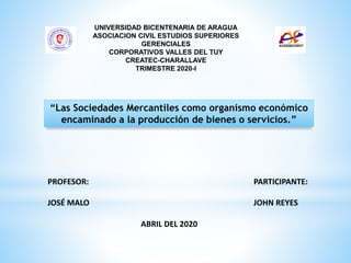 PROFESOR:
JOSÉ MALO
ABRIL DEL 2020
UNIVERSIDAD BICENTENARIA DE ARAGUA
ASOCIACION CIVIL ESTUDIOS SUPERIORES
GERENCIALES
CORPORATIVOS VALLES DEL TUY
CREATEC-CHARALLAVE
TRIMESTRE 2020-I
“Las Sociedades Mercantiles como organismo económico
encaminado a la producción de bienes o servicios.”
PARTICIPANTE:
JOHN REYES
 