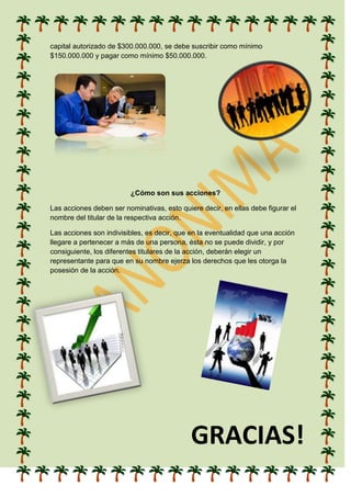 capital autorizado de $300.000.000, se debe suscribir como mínimo
$150.000.000 y pagar como mínimo $50.000.000.
¿Cómo son sus acciones?
Las acciones deben ser nominativas, esto quiere decir, en ellas debe figurar el
nombre del titular de la respectiva acción.
Las acciones son indivisibles, es decir, que en la eventualidad que una acción
llegare a pertenecer a más de una persona, ésta no se puede dividir, y por
consiguiente, los diferentes titulares de la acción, deberán elegir un
representante para que en su nombre ejerza los derechos que les otorga la
posesión de la acción.
GRACIAS!
 