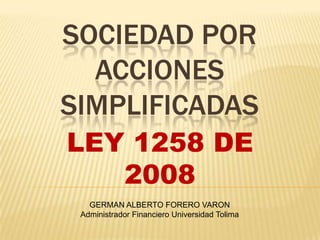 SOCIEDAD POR
  ACCIONES
SIMPLIFICADAS
LEY 1258 DE
   2008
   GERMAN ALBERTO FORERO VARON
 Administrador Financiero Universidad Tolima
 