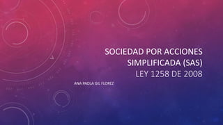 SOCIEDAD POR ACCIONES
SIMPLIFICADA (SAS)
LEY 1258 DE 2008
ANA PAOLA GIL FLOREZ
 