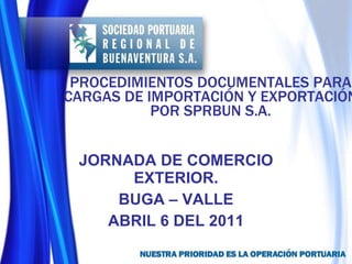 PROCEDIMIENTOS DOCUMENTALES PARA CARGAS DE IMPORTACIÓN Y EXPORTACIÓN POR SPRBUN S.A. JORNADA DE COMERCIO EXTERIOR. BUGA – VALLE ABRIL 6 DEL 2011 