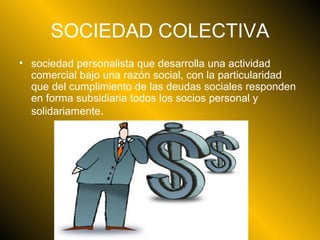SOCIEDAD COLECTIVA sociedad personalista que desarrolla una actividad comercial bajo una razón social, con la particularidad que del cumplimiento de las deudas sociales responden en forma subsidiaria todos los socios personal y solidariamente .  