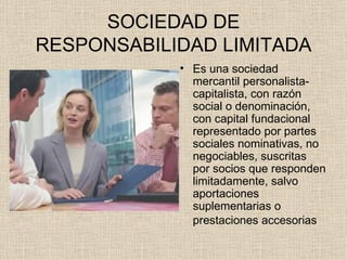 SOCIEDAD DE RESPONSABILIDAD LIMITADA Es una sociedad mercantil personalista-capitalista, con razón social o denominación, con capital fundacional representado por partes sociales nominativas, no negociables, suscritas por socios que responden limitadamente, salvo aportaciones suplementarias o prestaciones accesorias   