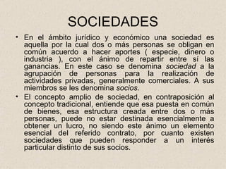 SOCIEDADES En el ámbito jurídico y económico una sociedad es aquella por la cual dos o más personas se obligan en común acuerdo a hacer aportes ( especie, dinero o industria ), con el ánimo de repartir entre sí las ganancias. En este caso se denomina  sociedad  a la agrupación de personas para la realización de actividades privadas, generalmente comerciales. A sus miembros se les denomina  socios . El concepto amplio de sociedad, en contraposición al concepto tradicional, entiende que esa puesta en común de bienes, esa estructura creada entre dos o más personas, puede no estar destinada esencialmente a obtener un lucro, no siendo este ánimo un elemento esencial del referido contrato, por cuanto existen sociedades que pueden responder a un interés particular distinto de sus socios. 