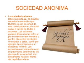 SOCIEDAD ANONIMA La  sociedad anónima  (abreviatura  S. A. ) es aquella sociedad mercantil cuyos titulares lo son en virtud de una participación en el capital social a través de títulos o acciones. Las acciones pueden diferenciarse entre sí por su distinto valor nominal o por los diferentes privilegios vinculados a éstas, como por ejemplo la percepción a un dividendo mínimo. Los accionistas no responden con su patrimonio personal de las deudas de la sociedad, sino únicamente hasta el monto del capital aportado.  
